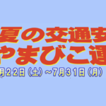 〔告知〕「夏の交通安全やまびこ運動」2023年7月22日㈯～31日㈪まで県内全域で開催。